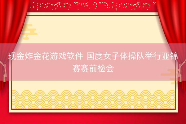 现金炸金花游戏软件 国度女子体操队举行亚锦赛赛前检会