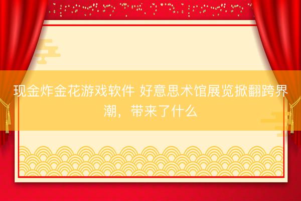 现金炸金花游戏软件 好意思术馆展览掀翻跨界潮,带来了什么
