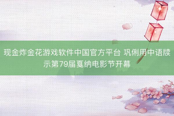 现金炸金花游戏软件中国官方平台 巩俐用中语牍示第79届戛纳电影节开幕