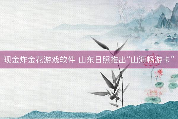 现金炸金花游戏软件 山东日照推出“山海畅游卡”