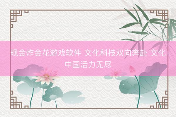 现金炸金花游戏软件 文化科技双向奔赴 文化中国活力无尽