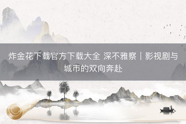 炸金花下载官方下载大全 深不雅察｜影视剧与城市的双向奔赴