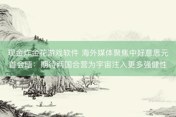 现金炸金花游戏软件 海外媒体聚焦中好意思元首会晤：期待两国合营为宇宙注入更多强健性