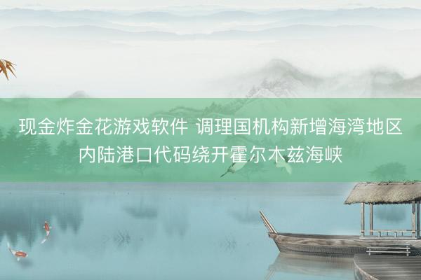 现金炸金花游戏软件 调理国机构新增海湾地区内陆港口代码绕开霍尔木兹海峡