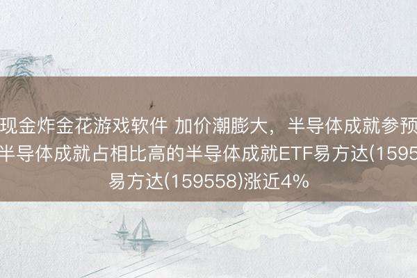 现金炸金花游戏软件 加价潮膨大，半导体成就参预卖方市集，半导体成就占相比高的半导体成就ETF易方达(159558)涨近4%