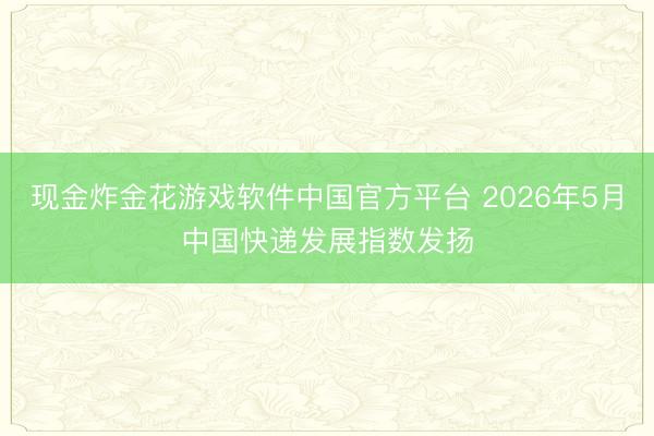 现金炸金花游戏软件中国官方平台 2026年5月中国快递发展指数发扬