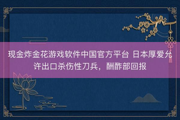 现金炸金花游戏软件中国官方平台 日本厚爱允许出口杀伤性刀兵，酬酢部回报