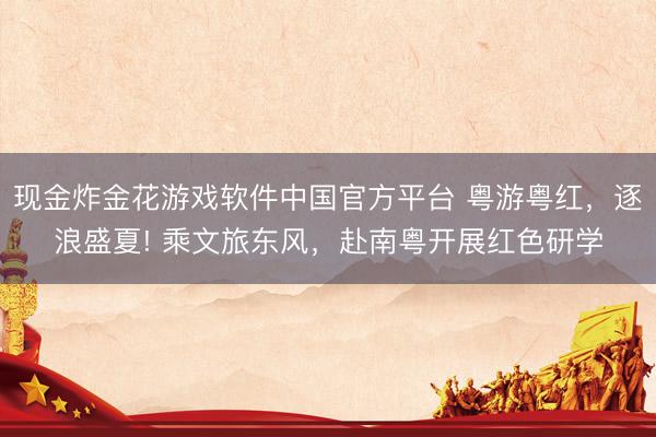 现金炸金花游戏软件中国官方平台 粤游粤红，逐浪盛夏! 乘文旅东风，赴南粤开展红色研学