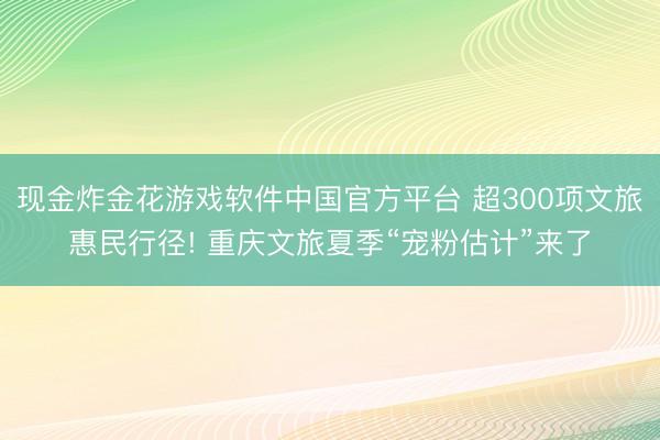 现金炸金花游戏软件中国官方平台 超300项文旅惠民行径! 重庆文旅夏季“宠粉估计”来了