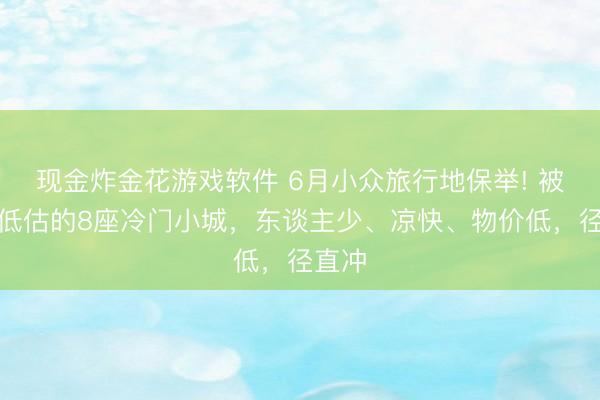 现金炸金花游戏软件 6月小众旅行地保举! 被严重低估的8座冷门小城，东谈主少、凉快、物价低，径直冲