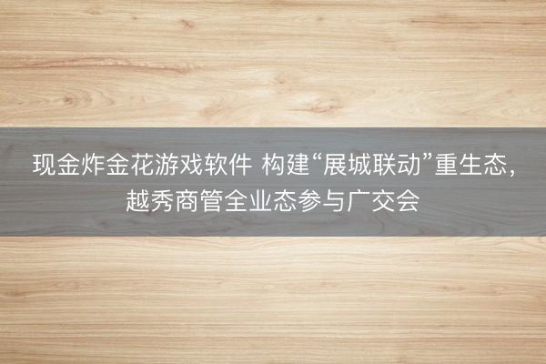 现金炸金花游戏软件 构建“展城联动”重生态，越秀商管全业态参与广交会