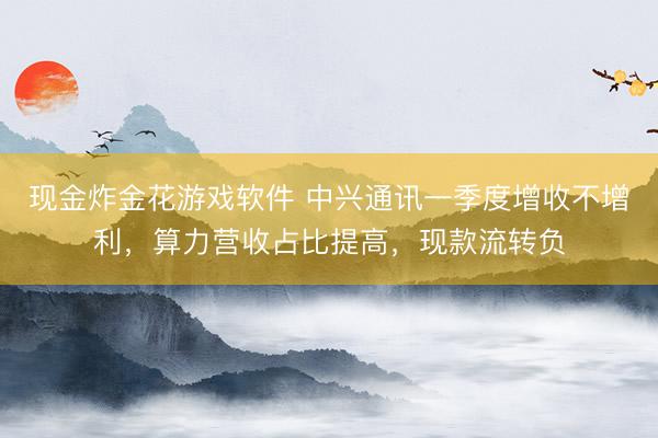 现金炸金花游戏软件 中兴通讯一季度增收不增利,算力营收占比提高,现款流转负