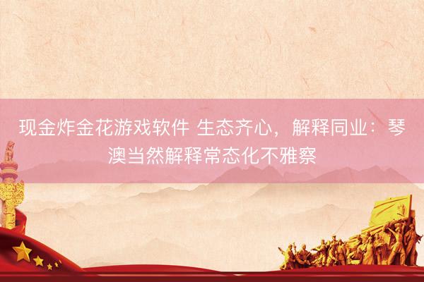 现金炸金花游戏软件 生态齐心，解释同业：琴澳当然解释常态化不雅察