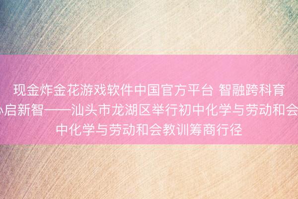 现金炸金花游戏软件中国官方平台 智融跨科育教育 劳育润心启新智——汕头市龙湖区举行初中化学与劳动和会教训筹商行径