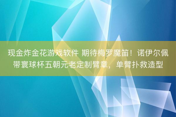 现金炸金花游戏软件 期待梅罗魔笛！诺伊尔佩带寰球杯五朝元老定制臂章，单臂扑救造型