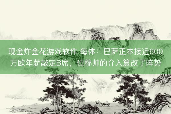 现金炸金花游戏软件 每体：巴萨正本接近600万欧年薪敲定B席，但穆帅的介入篡改了阵势