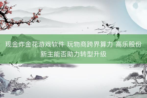 现金炸金花游戏软件 玩物商跨界算力 高乐股份新主能否助力转型升级