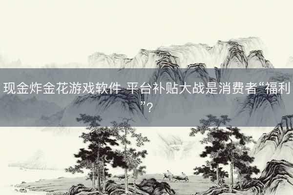 现金炸金花游戏软件 平台补贴大战是消费者“福利”？
