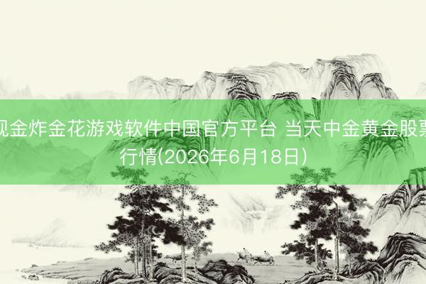 现金炸金花游戏软件中国官方平台 当天中金黄金股票行情(2026年6月18日)