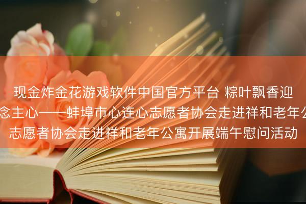 现金炸金花游戏软件中国官方平台 粽叶飘香迎端午 敬老爱老暖东说念主心——蚌埠市心连心志愿者协会走进祥和老年公寓开展端午慰问活动
