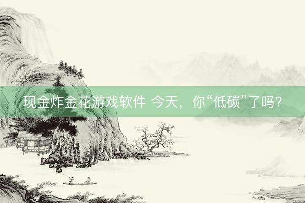 现金炸金花游戏软件 今天，你“低碳”了吗？